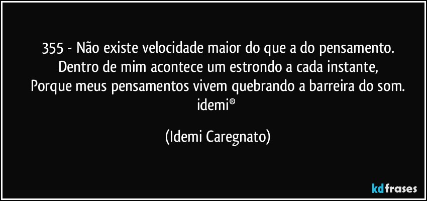 355 - Não existe velocidade maior do que a do pensamento.
Dentro de mim acontece um estrondo a cada instante,
Porque meus pensamentos vivem quebrando a barreira do som.
idemi® (Idemi Caregnato)