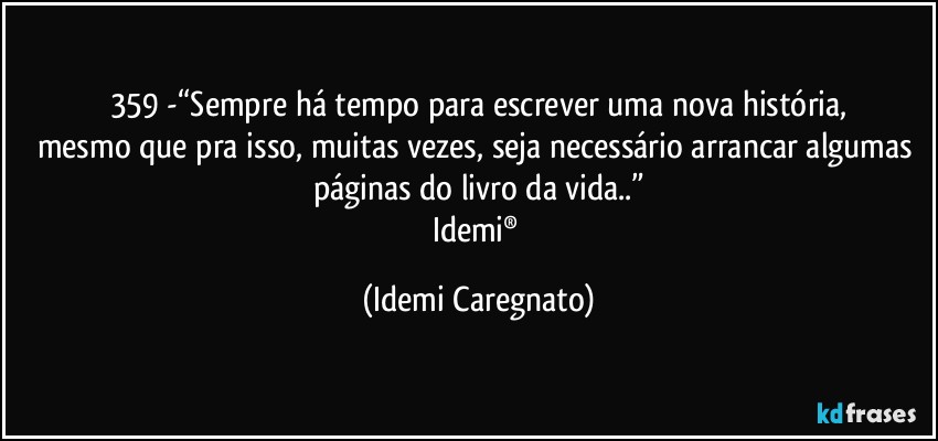 359 -“Sempre há tempo para escrever uma nova história,
mesmo que pra isso, muitas vezes, seja necessário arrancar algumas páginas do livro da vida..”
Idemi® (Idemi Caregnato)