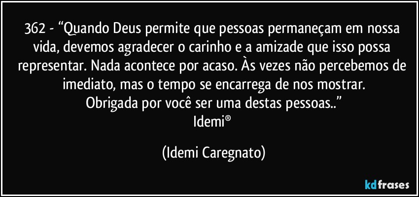 362 - “Quando Deus permite que pessoas permaneçam em nossa vida, devemos agradecer o carinho e a amizade que isso possa representar. Nada acontece por acaso. Às vezes não percebemos de imediato, mas o tempo se encarrega de nos mostrar.
Obrigada por você ser uma destas pessoas..”
Idemi® (Idemi Caregnato)