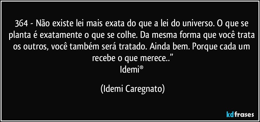 364 - Não existe lei mais exata do que a lei do universo. O que se planta é exatamente o que se colhe. Da mesma forma que você trata os outros, você também será tratado. Ainda bem. Porque cada um recebe o que merece..”
Idemi® (Idemi Caregnato)