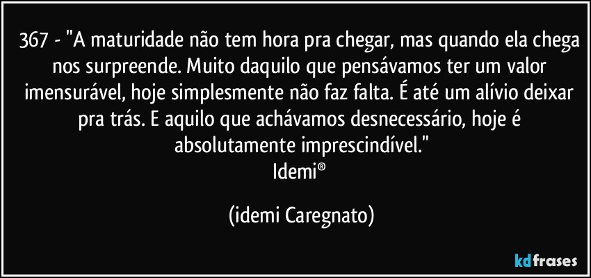 367 - "A maturidade não tem hora pra chegar, mas quando ela chega nos surpreende. Muito daquilo que pensávamos ter um valor imensurável, hoje simplesmente não faz falta. É até um alívio deixar pra trás. E aquilo que achávamos desnecessário, hoje é absolutamente imprescindível."
Idemi® (Idemi Caregnato)