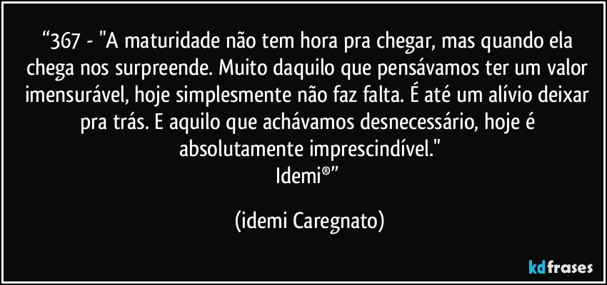 “367 - "A maturidade não tem hora pra chegar, mas quando ela chega nos surpreende. Muito daquilo que pensávamos ter um valor imensurável, hoje simplesmente não faz falta. É até um alívio deixar pra trás. E aquilo que achávamos desnecessário, hoje é absolutamente imprescindível."
Idemi®” (Idemi Caregnato)