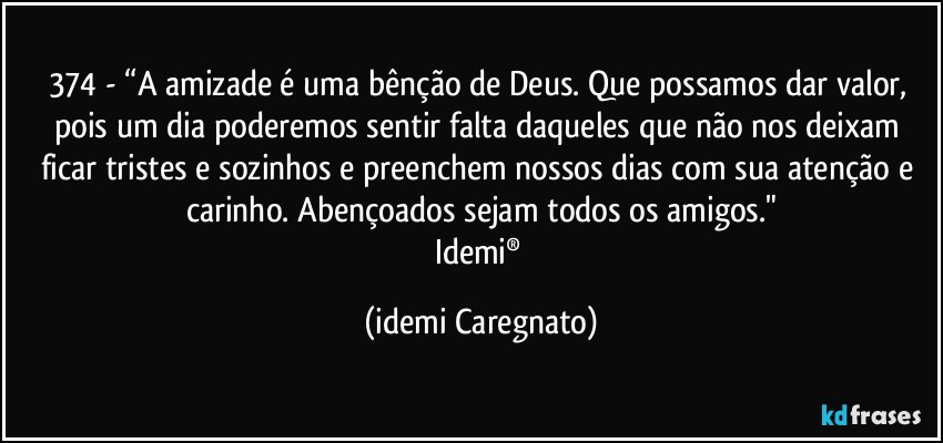 374 - “A amizade é uma bênção de Deus. Que possamos dar valor, pois um dia poderemos sentir falta daqueles que não nos deixam ficar tristes e sozinhos e preenchem nossos dias com sua atenção e carinho. Abençoados sejam todos os amigos."
Idemi® (Idemi Caregnato)