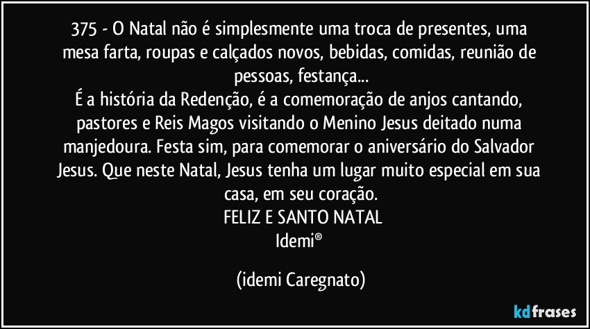 375 - O Natal não é simplesmente uma troca de presentes, uma mesa farta, roupas e calçados novos, bebidas, comidas, reunião de pessoas, festança...
É a história da Redenção, é a comemoração de anjos cantando, pastores e Reis Magos visitando o Menino Jesus deitado numa manjedoura. Festa sim, para comemorar o aniversário do Salvador Jesus. Que neste Natal, Jesus tenha um lugar muito especial em sua casa, em seu coração.
 FELIZ E SANTO NATAL
Idemi® (Idemi Caregnato)