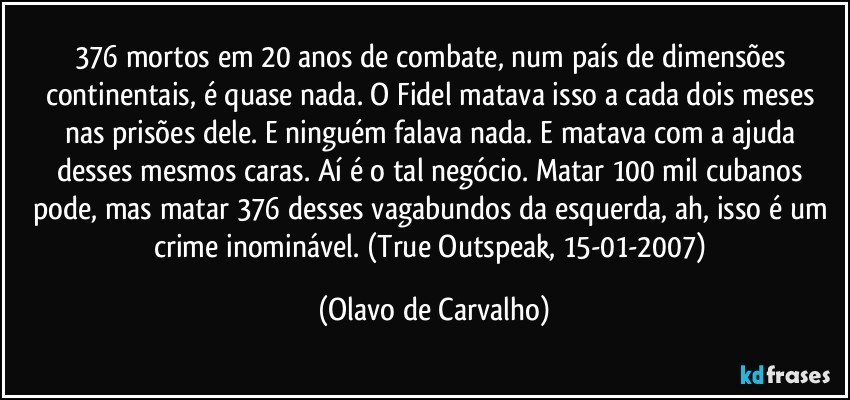 376 mortos em 20 anos de combate, num país de dimensões continentais, é quase nada. O Fidel matava isso a cada dois meses nas prisões dele. E ninguém falava nada. E matava com a ajuda desses mesmos caras. Aí é o tal negócio. Matar 100 mil cubanos pode, mas matar 376 desses vagabundos da esquerda, ah, isso é um crime inominável. (True Outspeak, 15-01-2007) (Olavo de Carvalho)