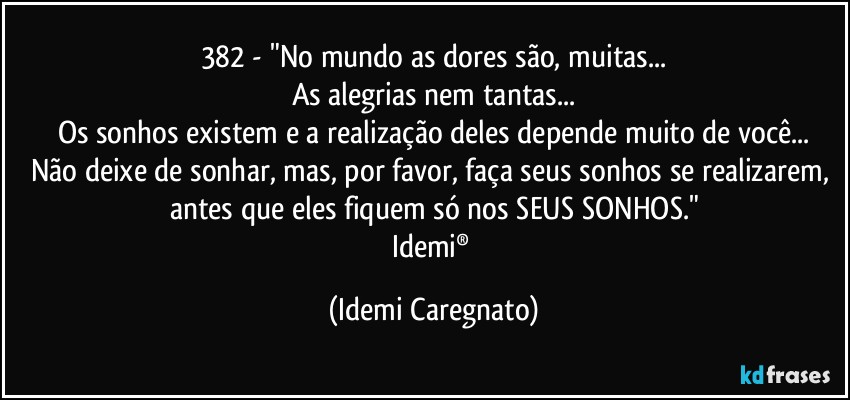 382 - "No mundo as dores são, muitas...
As alegrias nem tantas...
Os sonhos existem e a realização deles depende muito de você...
Não deixe de sonhar, mas, por favor, faça seus sonhos se realizarem, antes que eles fiquem só nos SEUS SONHOS."
Idemi® (Idemi Caregnato)