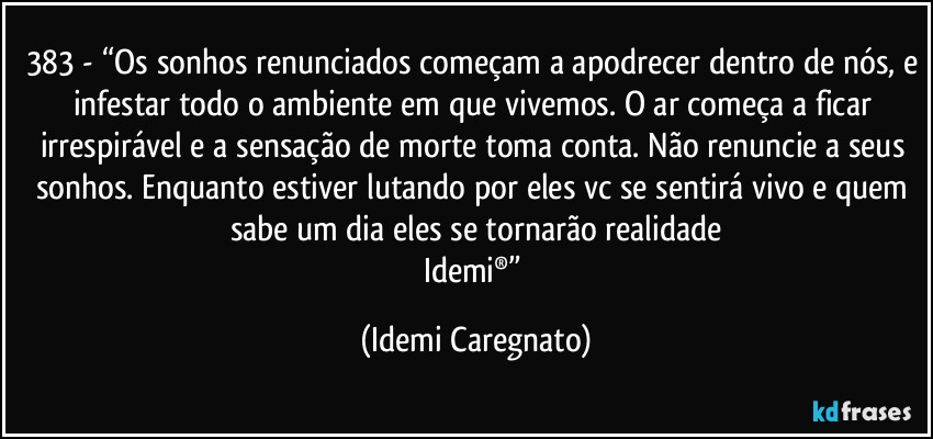 383 - “Os sonhos renunciados começam a apodrecer dentro de nós, e infestar todo o ambiente em que vivemos. O ar começa a ficar irrespirável e a sensação de morte toma conta. Não renuncie a seus sonhos. Enquanto estiver lutando por eles vc se sentirá vivo e quem sabe um dia eles se tornarão realidade
Idemi®” (Idemi Caregnato)