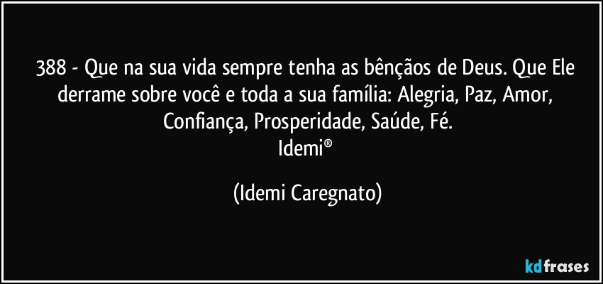 388 - Que na sua vida sempre tenha as bênçãos de Deus. Que Ele derrame sobre você e toda a sua família: Alegria, Paz, Amor, Confiança, Prosperidade, Saúde, Fé.
Idemi® (Idemi Caregnato)