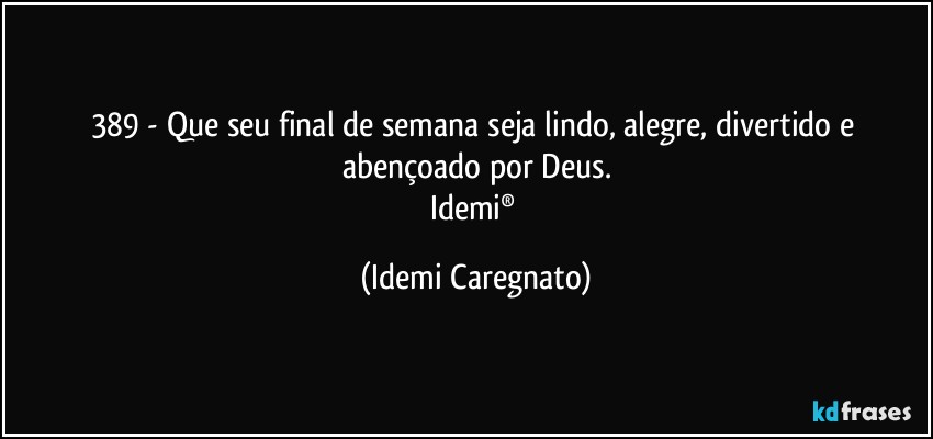 389 - Que seu final de semana seja lindo, alegre, divertido e abençoado por Deus.
Idemi® (Idemi Caregnato)