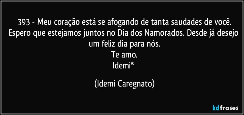 393 - Meu coração está se afogando de tanta saudades de você.
Espero que estejamos juntos no Dia dos Namorados. Desde já desejo um feliz dia para nós.
Te amo.
Idemi® (Idemi Caregnato)