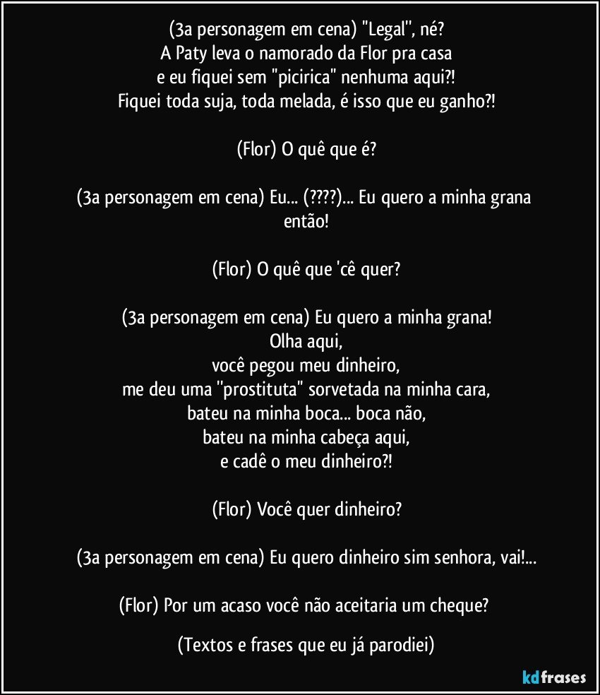 (3a personagem em cena) ''Legal'', né?
A Paty leva o namorado da Flor pra casa
e eu fiquei sem ''picirica'' nenhuma aqui?!
Fiquei toda suja, toda melada, é isso que eu ganho?!

(Flor) O quê que é?

(3a personagem em cena) Eu... (???)... Eu quero a minha grana então!

(Flor) O quê que 'cê quer?

(3a personagem em cena) Eu quero a minha grana!
Olha aqui,
você pegou meu dinheiro,
me deu uma ''prostituta'' sorvetada na minha cara,
bateu na minha boca... boca não,
bateu na minha cabeça aqui,
e cadê o meu dinheiro?!

(Flor) Você quer dinheiro?

(3a personagem em cena) Eu quero dinheiro sim senhora, vai!...

(Flor) Por um acaso você não aceitaria um cheque? (Textos e frases que eu já parodiei)