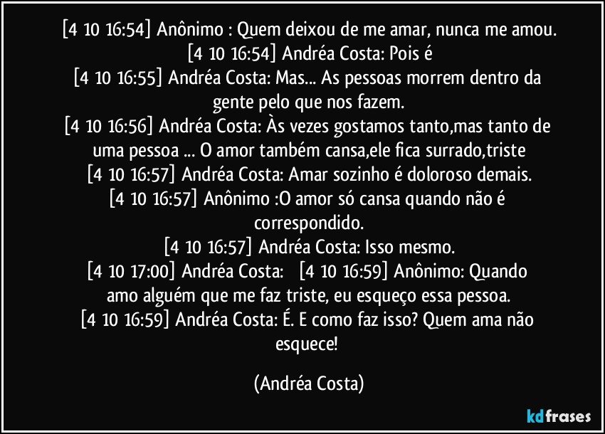 [4/10 16:54] Anônimo : Quem deixou de me amar,  nunca me amou.
[4/10 16:54] Andréa Costa: Pois é
[4/10 16:55] Andréa Costa: Mas... As pessoas morrem dentro da gente pelo que nos fazem.
[4/10 16:56] Andréa Costa: Às vezes gostamos tanto,mas tanto de uma pessoa ... O amor também cansa,ele fica surrado,triste
[4/10 16:57] Andréa Costa: Amar sozinho é doloroso demais.
[4/10 16:57] Anônimo :O  amor só cansa quando não é correspondido.
[4/10 16:57] Andréa Costa: Isso mesmo.
[4/10 17:00] Andréa Costa:           [4/10 16:59] Anônimo: Quando amo alguém que me faz triste,  eu  esqueço essa pessoa.
[4/10 16:59] Andréa Costa: É. E como faz isso? Quem ama não esquece! (Andréa Costa)