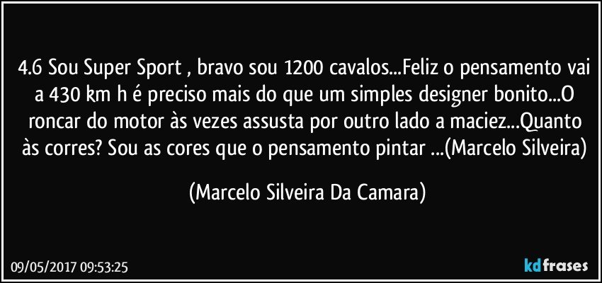 4.6 Sou Super Sport , bravo sou 1200 cavalos...Feliz o pensamento vai a 430 km/h é preciso mais do que um simples designer bonito...O roncar do motor às vezes assusta por outro lado a maciez...Quanto às corres? Sou as cores que o pensamento pintar ...(Marcelo Silveira) (Marcelo Silveira Da Camara)