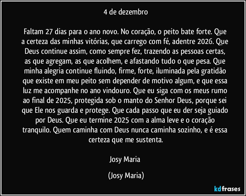 4 de dezembro

Faltam 27 dias para o ano novo. No coração, o peito bate forte. Que a certeza das minhas vitórias, que carrego com fé, adentre 2026. Que Deus continue assim, como sempre fez, trazendo as pessoas certas, as que agregam, as que acolhem, e afastando tudo o que pesa. Que minha alegria continue fluindo, firme, forte, iluminada pela gratidão que existe em meu peito sem depender de motivo algum, e que essa luz me acompanhe no ano vindouro. Que eu siga com os meus rumo ao final de 2025, protegida sob o manto do Senhor Deus, porque sei que Ele nos guarda e protege. Que cada passo que eu der seja guiado por Deus. Que eu termine 2025 com a alma leve e o coração tranquilo. Quem caminha com Deus nunca caminha sozinho, e é essa certeza que me sustenta.

Josy Maria (Josy Maria)