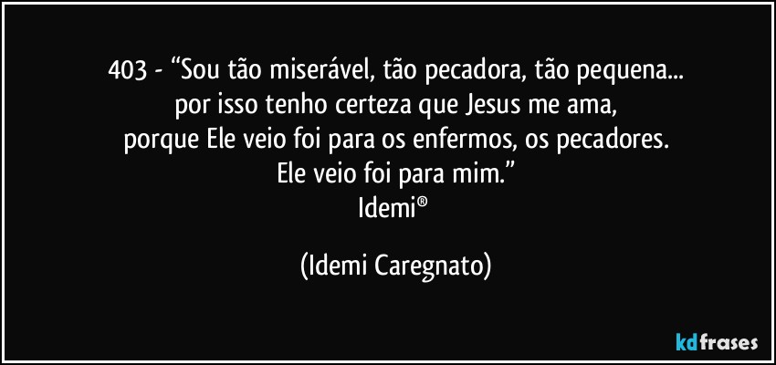 403 - “Sou tão miserável, tão pecadora, tão pequena...
por isso tenho certeza que Jesus me ama,
porque Ele veio foi para os enfermos, os pecadores.
Ele veio foi para mim.”
Idemi® (Idemi Caregnato)