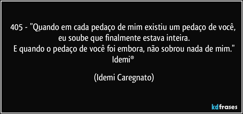 405 - "Quando em cada pedaço de mim existiu um pedaço de você, eu soube que finalmente estava inteira.
E quando o pedaço de você foi embora, não sobrou nada de mim."
Idemi® (Idemi Caregnato)