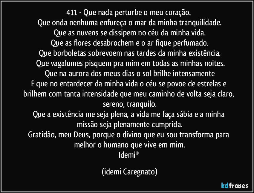 411 - Que nada perturbe o meu coração. 
Que onda nenhuma enfureça o mar da minha tranquilidade.
Que as nuvens se dissipem no céu da minha vida.
Que as flores desabrochem e o ar fique perfumado.
Que borboletas sobrevoem nas tardes da minha existência.
 Que vagalumes pisquem pra mim em todas as minhas noites.
Que na aurora dos meus dias o sol brilhe intensamente
E que no entardecer da minha vida o céu se povoe de estrelas e brilhem com tanta intensidade que meu caminho de volta seja claro, sereno, tranquilo.
Que a existência me seja plena, a vida me faça sábia e a  minha missão seja plenamente cumprida.
Gratidão, meu Deus, porque o divino que eu sou transforma para melhor o humano que vive em mim.
Idemi® (Idemi Caregnato)