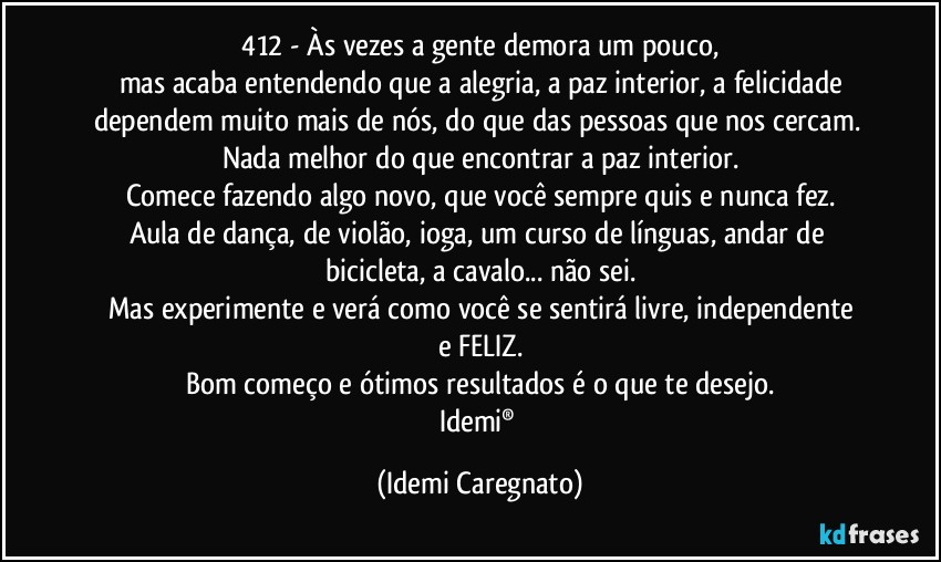 412 - Às vezes a gente demora um pouco,
mas acaba entendendo que a alegria, a paz interior, a felicidade
dependem muito mais de nós, do que das pessoas que nos cercam. 
Nada melhor do que encontrar a paz interior.
Comece fazendo algo novo, que você sempre quis e nunca fez.
Aula de dança, de violão, ioga, um curso de línguas, andar de bicicleta, a cavalo... não sei.
Mas experimente e verá como você se sentirá livre, independente
e FELIZ.
Bom começo e ótimos resultados é o que te desejo.
Idemi® (Idemi Caregnato)