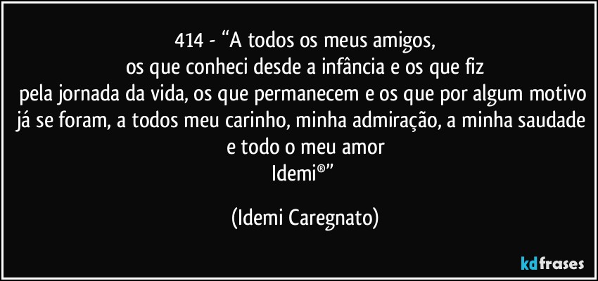 414 - “A todos os meus amigos,
os que conheci desde a infância e os que fiz
pela jornada da vida, os que permanecem e os que por algum motivo já se foram, a todos meu carinho, minha admiração, a minha saudade e todo o meu amor
Idemi®” (Idemi Caregnato)