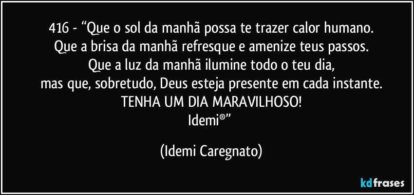 416 - “Que o sol da manhã possa te trazer calor humano.
Que a brisa da manhã refresque e amenize teus passos.
Que a luz da manhã ilumine todo o teu dia,
mas que, sobretudo, Deus esteja presente em cada instante.
TENHA UM DIA MARAVILHOSO!
Idemi®” (Idemi Caregnato)