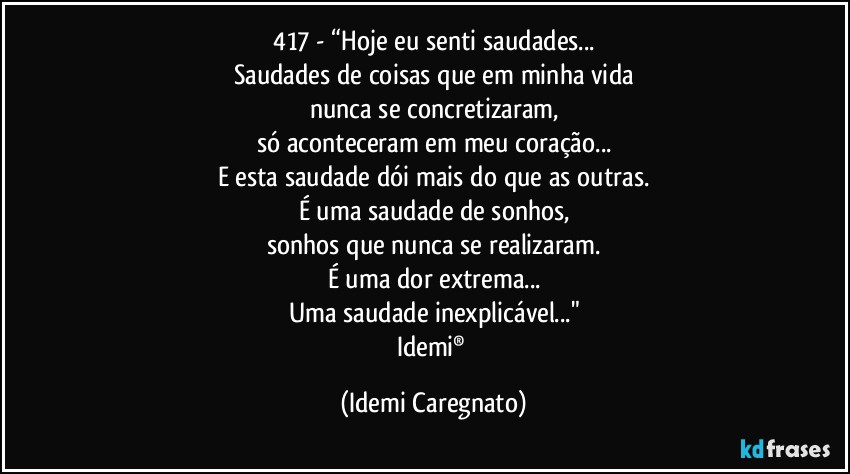 417 - “Hoje eu senti saudades...
Saudades de coisas que em minha vida
nunca se concretizaram,
só aconteceram em meu coração...
E esta saudade dói mais do que as outras.
É uma saudade de sonhos,
sonhos que nunca se realizaram.
É uma dor extrema...
Uma saudade inexplicável..."
Idemi® (Idemi Caregnato)