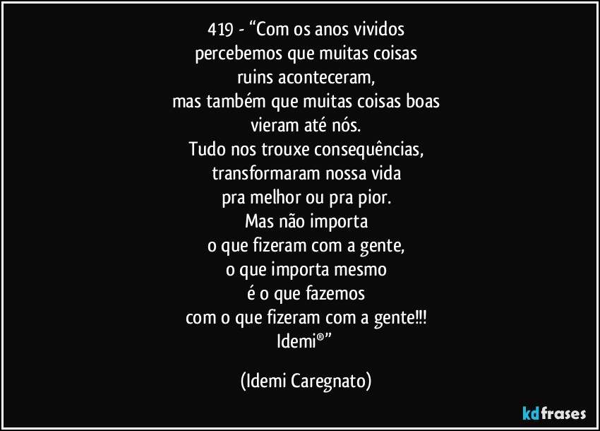 419 - “Com os anos vividos
percebemos que muitas coisas
ruins aconteceram,
mas também que muitas coisas boas
vieram até nós.
Tudo nos trouxe consequências,
transformaram nossa vida
pra melhor ou pra pior.
Mas não importa
o que fizeram com a gente,
o que importa mesmo
é o que fazemos
com o que fizeram com a gente!!!
Idemi®” (Idemi Caregnato)