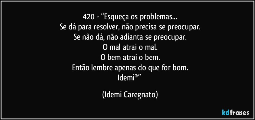 420 - “Esqueça os problemas...
Se dá para resolver, não precisa se preocupar.
Se não dá, não adianta se preocupar.
O mal atrai o mal.
O bem atrai o bem.
Então lembre apenas do que for bom.
Idemi®” (Idemi Caregnato)