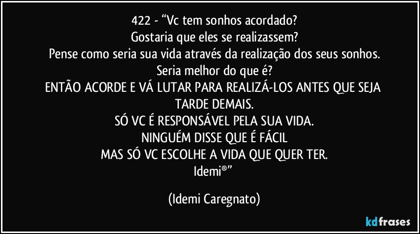 422 - “Vc tem sonhos acordado?
Gostaria que eles se realizassem?
Pense como seria sua vida através da realização dos seus sonhos.
Seria melhor do que é?
ENTÃO ACORDE E VÁ LUTAR PARA REALIZÁ-LOS ANTES QUE SEJA TARDE DEMAIS.
SÓ VC É RESPONSÁVEL PELA SUA VIDA.
NINGUÉM DISSE QUE É FÁCIL
MAS SÓ VC ESCOLHE A VIDA QUE QUER TER.
Idemi®” (Idemi Caregnato)