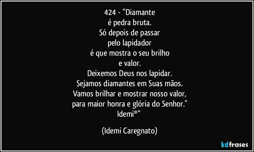 424 - “Diamante
é pedra bruta.
Só depois de passar
pelo lapidador
é que mostra o seu brilho
e valor.
Deixemos Deus nos lapidar.
Sejamos diamantes em Suas mãos.
Vamos brilhar e mostrar nosso valor,
para maior honra e glória do Senhor."
Idemi®” (Idemi Caregnato)