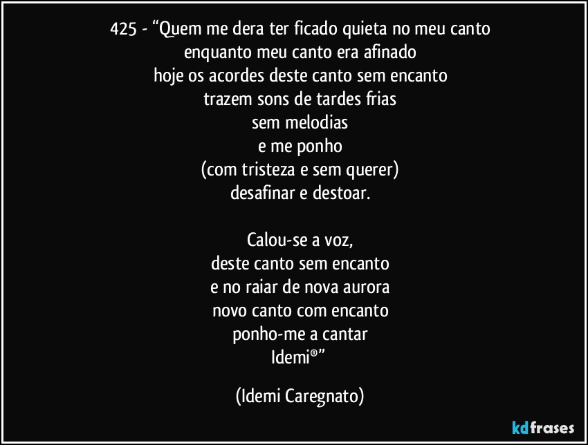 425 - “Quem me dera ter ficado quieta no meu canto
enquanto meu canto era afinado
hoje os acordes deste canto sem encanto
trazem sons de tardes frias
sem melodias
e me ponho
(com tristeza e sem querer)
desafinar e destoar.

Calou-se a voz,
deste canto sem encanto
e no raiar de nova aurora
novo canto com encanto
ponho-me a cantar
Idemi®” (Idemi Caregnato)