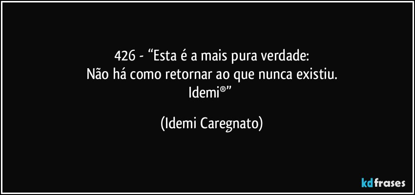 426 - “Esta é a mais pura verdade:
Não há como retornar ao que nunca existiu.
Idemi®” (Idemi Caregnato)