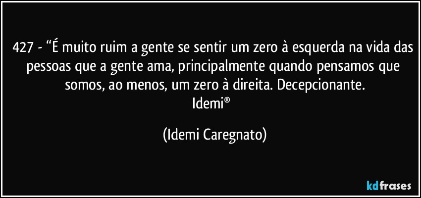 427 - “É muito ruim a gente se sentir um zero à esquerda na vida das pessoas que a gente ama, principalmente quando pensamos que somos, ao menos, um zero à direita. Decepcionante.
Idemi®﻿ (Idemi Caregnato)