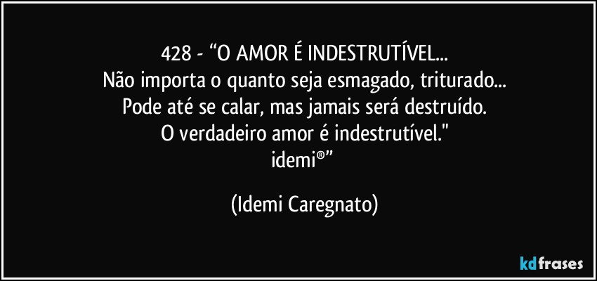 428 - “O AMOR É INDESTRUTÍVEL...
Não importa o quanto seja esmagado, triturado...
Pode até se calar, mas jamais será destruído.
O verdadeiro amor é indestrutível."
idemi®” (Idemi Caregnato)