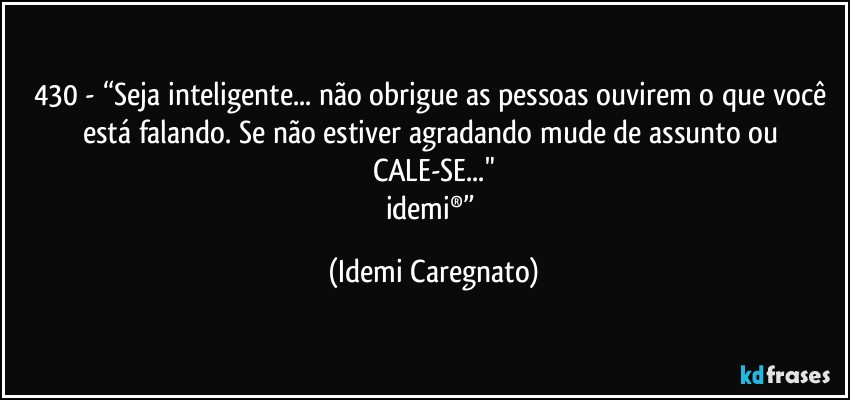 430 - “Seja inteligente... não obrigue as pessoas ouvirem o que você está falando. Se não estiver agradando mude de assunto ou CALE-SE..."
idemi®” (Idemi Caregnato)