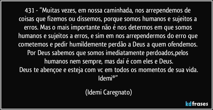 431 - “Muitas vezes, em nossa caminhada, nos arrependemos de coisas que fizemos ou dissemos, porque somos humanos e sujeitos a erros. Mas o mais importante não é nos determos em que somos humanos e sujeitos a erros, e sim em nos arrependermos do erro que cometemos e pedir humildemente perdão a Deus a quem ofendemos. Por Deus sabemos que somos imediatamente perdoados,pelos humanos nem sempre, mas daí é com eles e Deus.
Deus te abençoe e esteja com vc em todos os momentos de sua vida.
Idemi®” (Idemi Caregnato)