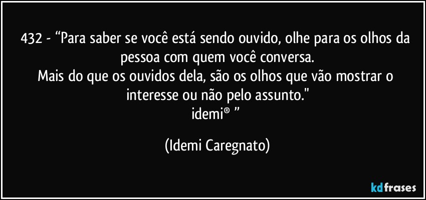 432 - “Para saber se você está sendo ouvido, olhe para os olhos da pessoa com quem você conversa.
Mais do que os ouvidos dela, são os olhos que vão mostrar o interesse ou não pelo assunto."
idemi® ” (Idemi Caregnato)