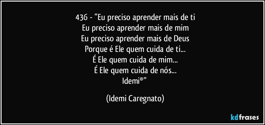 436 - “Eu preciso aprender mais de ti
Eu preciso aprender mais de mim
Eu preciso aprender mais de Deus
Porque é Ele  quem cuida de ti...
É Ele quem cuida de mim...
É Ele quem cuida de nós...
Idemi®” (Idemi Caregnato)