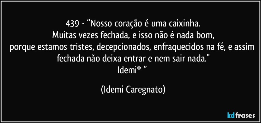 439 - “Nosso coração é uma caixinha.
Muitas vezes fechada, e isso não é nada bom,
porque estamos tristes, decepcionados, enfraquecidos na fé, e assim fechada não deixa entrar e nem sair nada."
Idemi®﻿” (Idemi Caregnato)