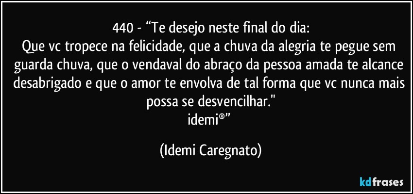 440 - “Te desejo neste final do dia:
Que vc tropece na felicidade, que a chuva da alegria te pegue sem guarda chuva, que o vendaval do abraço da pessoa amada te alcance desabrigado e que o amor te envolva de tal forma que vc nunca mais possa se desvencilhar."
idemi®” (Idemi Caregnato)