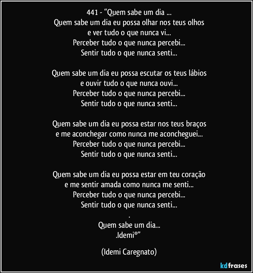 441 - “Quem sabe um dia ...
Quem sabe um dia eu possa olhar nos teus olhos
e ver tudo o que nunca vi...
Perceber tudo o que nunca percebi...
Sentir tudo o que nunca senti...

Quem sabe um dia eu possa escutar os teus lábios
e ouvir tudo o que nunca ouvi...
Perceber tudo o que nunca percebi...
Sentir tudo o que nunca senti...

Quem sabe um dia eu possa estar nos teus braços
e me aconchegar como nunca me aconcheguei...
Perceber tudo o que nunca percebi...
Sentir tudo o que nunca senti...

Quem sabe um dia eu possa estar em teu coração
e me sentir amada como nunca me senti...
Perceber tudo o que nunca percebi...
Sentir tudo o que nunca senti...
.
Quem sabe um dia...
.Idemi®” (Idemi Caregnato)