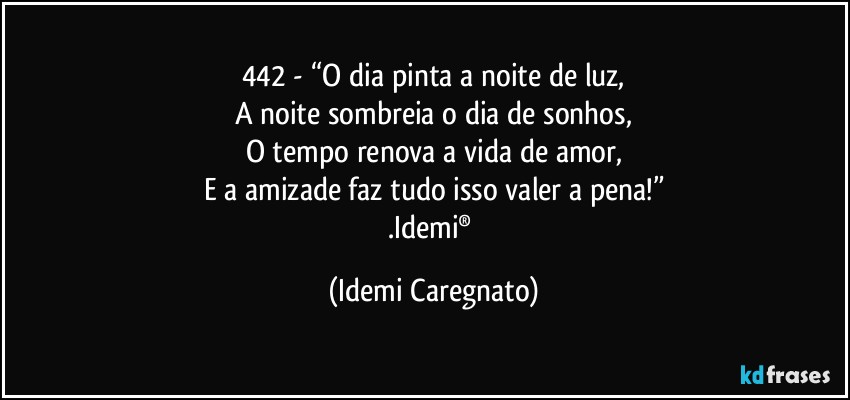 442 - “O dia pinta a noite de luz,
A noite sombreia o dia de sonhos,
O tempo renova a vida de amor,
E a amizade faz tudo isso valer a pena!”
.Idemi® (Idemi Caregnato)