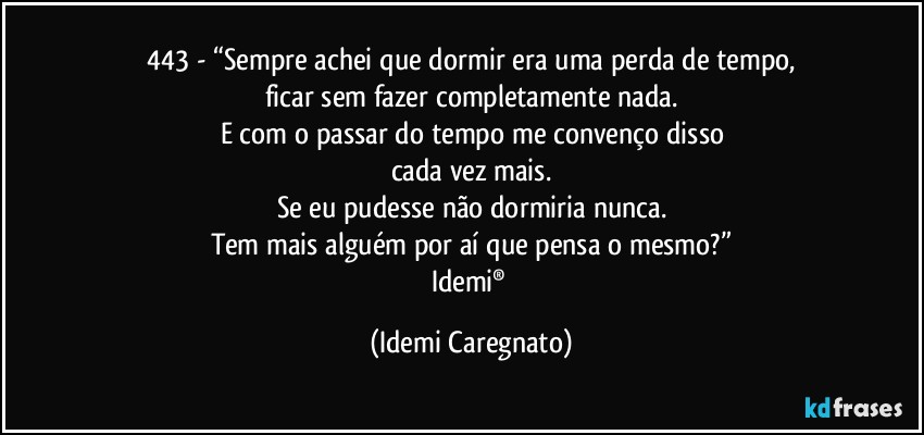 443 - “Sempre achei que dormir era uma perda de tempo,
ficar sem fazer completamente nada.
E com o passar do tempo me convenço disso
cada vez mais.
Se eu pudesse não dormiria nunca.
Tem mais alguém por aí que pensa o mesmo?”
Idemi® (Idemi Caregnato)