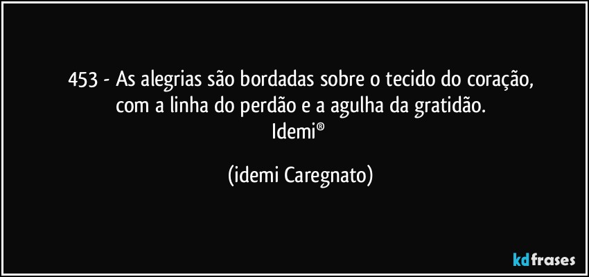 453 - As alegrias são bordadas sobre o tecido do coração,
com a linha do perdão e a agulha da gratidão.
Idemi® (Idemi Caregnato)