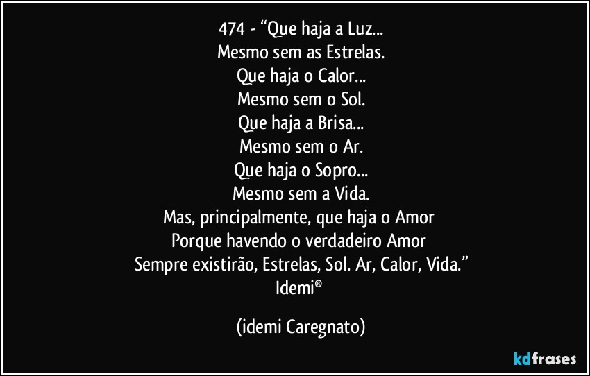 474 - “Que haja a Luz...
Mesmo sem as Estrelas.
Que haja o Calor...
Mesmo sem o Sol.
Que haja a Brisa...
Mesmo sem o Ar.
Que haja o Sopro...
Mesmo sem a Vida.
Mas, principalmente, que haja o Amor 
Porque havendo o verdadeiro Amor 
Sempre existirão, Estrelas, Sol. Ar, Calor, Vida.”
Idemi® (Idemi Caregnato)