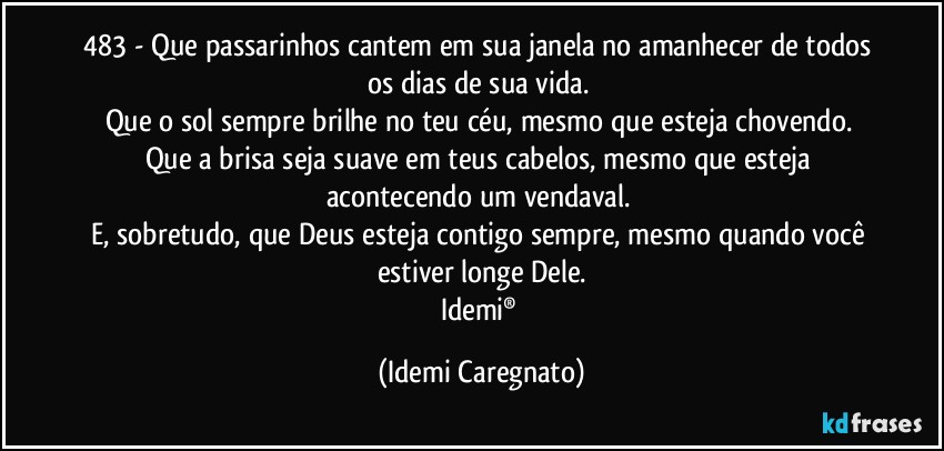 483 - Que passarinhos cantem em sua janela no amanhecer de todos os dias de sua vida. 
Que o sol sempre brilhe no teu céu, mesmo que esteja chovendo. 
Que a brisa seja suave em teus cabelos, mesmo que esteja acontecendo um vendaval. 
E,  sobretudo, que Deus esteja contigo sempre, mesmo quando você estiver longe Dele.
Idemi® (Idemi Caregnato)