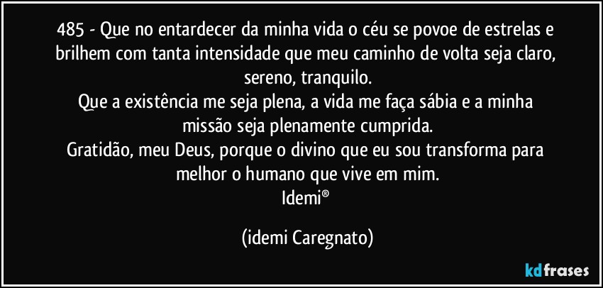 485 - Que no entardecer da minha vida o céu se povoe de estrelas e brilhem com tanta intensidade que meu caminho de volta seja claro, sereno, tranquilo.
Que a existência me seja plena, a vida me faça sábia e a minha missão seja plenamente cumprida.
Gratidão, meu Deus, porque o divino que eu sou transforma para melhor o humano que vive em mim.
Idemi® (Idemi Caregnato)