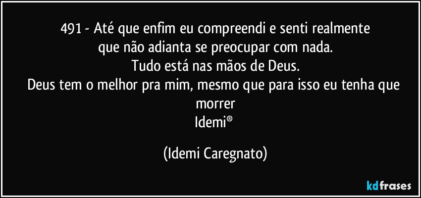 491 - Até que enfim eu compreendi e senti realmente
que não adianta se preocupar com nada.
Tudo está nas mãos de Deus.
Deus tem o melhor pra mim, mesmo que para isso eu tenha que morrer
Idemi® (Idemi Caregnato)