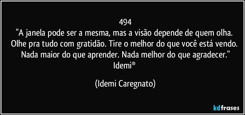 494
"A janela pode ser a mesma, mas a visão depende de quem olha. Olhe pra tudo com gratidão. Tire o melhor do que você está vendo. Nada maior do que aprender. Nada melhor do que agradecer."
Idemi® (Idemi Caregnato)