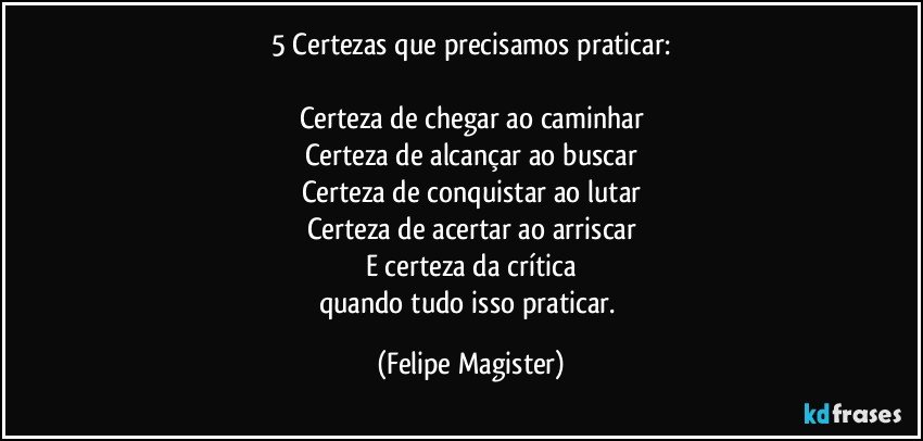 5 Certezas que precisamos praticar:

Certeza de chegar ao caminhar
Certeza de alcançar ao buscar
Certeza de conquistar ao lutar
Certeza de acertar ao arriscar
E certeza da crítica
quando tudo isso praticar. (Felipe Magister)