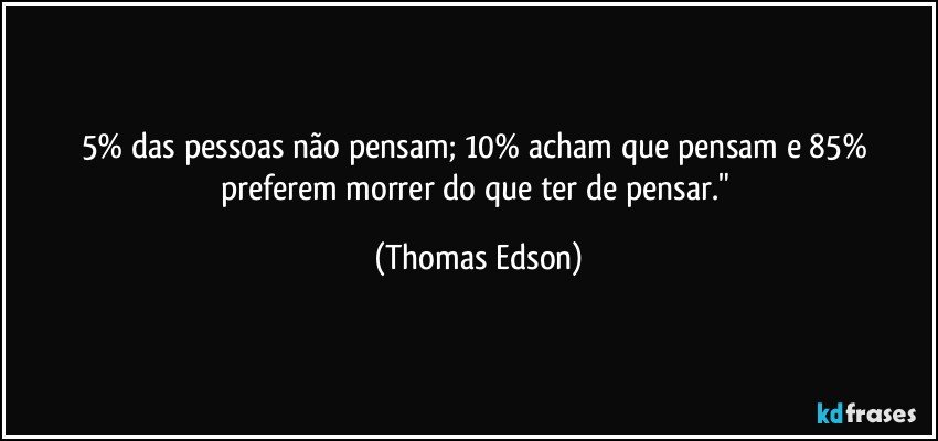 5% das pessoas não pensam; 10% acham que pensam e 85% preferem morrer do que ter de pensar." (Thomas Edson)